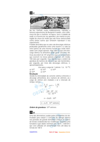 PPPPUUUUCCCC ((((1111ºººº DDDDiiiiaaaa)))) ---- DDDDeeeezzzzeeeemmmmbbbbrrrroooo////2222000000002222OOOOBBBBJJJJEEEETTTTIIIIVVVVOOOO
c
Na tira, Garfield, muito maldosamente, reproduz o
famoso experimento de Benjamin Franklin, com a dife-
rença de que o cientista, na época, teve o cuidado de
isolar a si mesmo de seu aparelho e de manter-se pro-
tegido da chuva de modo que não fosse eletrocutado
como tantos outros que tentaram reproduzir o seu
experimento.
Franklin descobriu que os raios são descargas elétricas
produzidas geralmente entre uma nuvem e o solo ou
entre partes de uma mesma nuvem que estão eletri-
zadas com cargas opostas. Hoje sabe-se que uma des-
carga elétrica na atmosfera pode gerar correntes elé-
tricas da ordem de 105 ampères e que as tempestades
que ocorrem no nosso planeta originam, em média,
100 raios por segundo. Isso significa que a ordem de
grandeza do número de elétrons que são transferidos,
por segundo, por meio das descargas elétricas, é,
aproximadamente,
Use para a carga de 1 elétron: 1,6 . 10–19C
a) 1022 b) 1024 c) 1026
d) 1028 e) 1030
Resolução
Sendo i a intensidade da corrente elétrica referente à
descarga atmosférica, n o número de elétrons, e a
carga do elétron (em módulo) e ∆t o intervalo de
tempo, temos:
i = ⇒ n =
n =
n = 0,625 . 1026
Ordem de grandeza: 1026 elétrons
a
Uma das alternativas usadas pelas companhias de ele-
tricidade para reduzir o consumo de energia elétrica
nos períodos de grande demanda é reduzir os valores
da tensão estabelecida nas residências. Suponha uma
torradeira cujos dados nominais são 120 V – 1200 W e
que será utilizada em determinado mês (30 dias) na
tensão de 108 V.
35
n = 6,25 . 1025 elétrons
100 . 105 . 1,0
––––––––––––––
1,6 . 10–19
i . ∆t
–––––
e
n . e
–––––
∆t
34
 