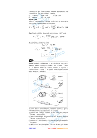 PPPPUUUUCCCC ((((1111ºººº DDDDiiiiaaaa)))) ---- DDDDeeeezzzzeeeemmmmbbbbrrrroooo////2222000000002222OOOOBBBBJJJJEEEETTTTIIIIVVVVOOOO
Sabendo-se que a torradeira é utilizada diariamente por
10 minutos, a sua economia será de
a) 1,14 kWh b) 6 kWh c) 0,6 kWh
d) 1,2 kWh e) 1,08 kWh
Resolução
Vamos, inicialmente, calcular a resistência elétrica da
torradeira, considerando-a constante.
P = ⇒ R = ⇒ R = (Ω) ⇒ R = 12Ω
A potência elétrica dissipada sob ddp de 108V será:
P’ = ⇒ P’ = (W) ⇒ P’ = 972W
A economia, em kWh, será:
Eeᐉ = (P – P’) . ∆t
Eeᐉ = . . 30 (kWh)
b
Na experiência de Oersted, o fio de um circuito passa
sobre a agulha de uma bússola. Com a chave C aber-
ta, a agulha alinha-se como mostra a figura 1.
Fechando-se a chave C, a agulha da bússola assume
nova posição ( figura 2).
A partir desse experimento, Oersted concluiu que a
corrente elétrica estabelecida no circuito
a) gerou um campo elétrico numa direção perpen-
dicular à da corrente.
b) gerou um campo magnético numa direção perpen-
dicular à da corrente.
c) gerou um campo elétrico numa direção paralela à da
corrente.
d) gerou um campo magnético numa direção paralela à
36
Eeᐉ = 1,14 kWh
1
––
6
(1200 – 972)
–––––––––––
1000
(108)2
––––––
12
U’2
–––
R
(120)2
––––––
1200
U2
–––
P
U2
–––
R
 