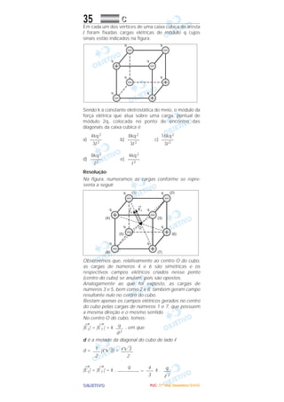 OOOOBBBBJJJJEEEETTTTIIIIVVVVOOOO
35 CCCC
Em cada um dos vértices de uma caixa cúbica de aresta
l foram fixadas cargas elétricas de módulo q cujos
sinais estão indicados na figura.
Sendo k a constante eletrostática do meio, o módulo da
força elétrica que atua sobre uma carga, pontual de
módulo 2q, colocada no ponto de encontro das
diagonais da caixa cúbica é
a) b) c)
d) e)
Resolução
Na figura, numeramos as cargas conforme se repre-
senta a seguir.
Observemos que, relativamente ao centro O do cubo,
as cargas de números 4 e 6 são simétricas e os
respectivos campos elétricos criados nesse ponto
(centro do cubo) se anulam, pois são opostos.
Analogamente ao que foi exposto, as cargas de
números 3 e 5, bem como 2 e 8, também geram campo
resultante nulo no centro do cubo.
Restam apenas os campos elétricos gerados no centro
do cubo pelas cargas de números 1 e 7, que possuem
a mesma direção e o mesmo sentido.
No centro O do cubo, temos:
|E1
→
| = |E7
→
| = k , em que
d é a metade da diagonal do cubo de lado ᐉ
d = (ᐉ͙ළ3) =
q
|E1
→
| = |E7
→
| = k . —–––—— = k . q
—–
ᐉ 2
4
—–
3
ᐉ͙ළ3
—–––
2
1
—–
2
q
—–
d2
4kq2
–––––
l2
8kq2
–––––
l2
16kq2
–––––
3l2
8kq2
–––––
3l2
4kq2
–––––
3l2
PPPPUUUUCCCC---- ((((1111ºººº DDDDiiiiaaaa)))) DDDDeeeezzzzeeeemmmmbbbbrrrroooo////2222000000005555
 