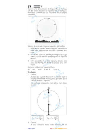 OOOOBBBBJJJJEEEETTTTIIIIVVVVOOOO
29 EEEE
Durante uma apresentação da Esquadrilha da Fumaça,
um dos aviões descreve a trajetória circular da figura,
mantendo o módulo de sua velocidade linear sempre
constante.
Sobre o descrito são feitas as seguintes afirmações:
I - A força com a qual o piloto comprime o assento do
avião varia enquanto ele percorre a trajetória des-
crita.
II - O trabalho realizado pela força centrípeta que age
sobre o avião é nulo em qualquer ponto da trajetória
descrita.
III - Entre os pontos A e B da trajetória descrita pelo
avião não há impulso devido à ação da força cen-
trípeta.
Somente está correto o que se lê em
a) I b) II c) III d) II e III e) I e II
Resolução
I. Correta:
A força que o piloto troca com o assento (ação e
reação) corresponde ao seu peso aparente, que é
variável durante a trajetória.
Em particular, nos pontos mais alto e mais baixo,
temos:
II) Correta.
A força centrípeta nunca realiza trabalho por ser
mV 2
FB – P = –––––
R
mV 2
P + FA = –––––
R
PPPPUUUUCCCC---- ((((1111ºººº DDDDiiiiaaaa)))) DDDDeeeezzzzeeeemmmmbbbbrrrroooo////2222000000005555
 