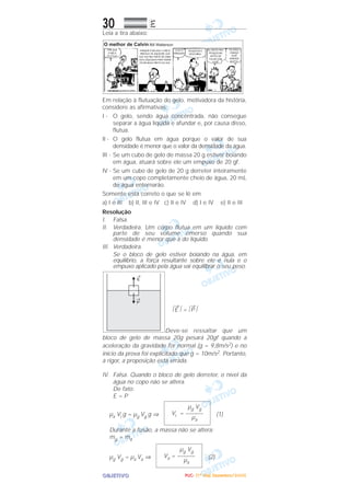 OOOOBBBBJJJJEEEETTTTIIIIVVVVOOOO
30 EEEE
Leia a tira abaixo:
Em relação à flutuação do gelo, motivadora da história,
considere as afirmativas:
I - O gelo, sendo água concentrada, não consegue
separar a água líquida e afundar e, por causa disso,
flutua.
II - O gelo flutua em água porque o valor de sua
densidade é menor que o valor da densidade da água.
III - Se um cubo de gelo de massa 20 g estiver boiando
em água, atuará sobre ele um empuxo de 20 gf.
IV - Se um cubo de gelo de 20 g derreter inteiramente
em um copo completamente cheio de água, 20 mL
de água entornarão.
Somente está correto o que se lê em
a) I e III b) II, III e IV c) II e IV d) I e IV e) II e III
Resolução
I. Falsa.
II. Verdadeira. Um corpo flutua em um líquido com
parte de seu volume emerso quando sua
densidade é menor que a do líquido.
III. Verdadeira.
Se o bloco de gelo estiver boiando na água, em
equilíbrio, a força resultante sobre ele é nula e o
empuxo aplicado pela água vai equilibrar o seu peso.
͉
→
E ͉ = ͉
→
P ͉
Deve-se ressaltar que um
bloco de gelo de massa 20g pesará 20gf quando a
aceleração da gravidade for normal (g = 9,8m/s2) e no
início da prova foi explicitado que g = 10m/s2. Portanto,
a rigor, a proposição está errada.
IV. Falsa. Quando o bloco de gelo derreter, o nível da
água no copo não se altera.
De fato:
E = P
µa Vi g = µg Vg g ⇒ (1)
Durante a fusão, a massa não se altera:
mg = ma
µg Vg = µa Va ⇒ (2)
µg Vg
Va = ––––––
µa
µg Vg
Vi = ––––––
µa
PPPPUUUUCCCC---- ((((1111ºººº DDDDiiiiaaaa)))) DDDDeeeezzzzeeeemmmmbbbbrrrroooo////2222000000005555
 