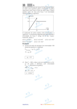 OOOOBBBBJJJJEEEETTTTIIIIVVVVOOOO
33 AAAA
Um bloco de borracha de massa 5,0 kg está em repou-
so sobre uma superfície plana e horizontal. O gráfico
representa como varia a força de atrito sobre o bloco
quando sobre ele atua uma força F de intensidade
variável paralela à superfície.
O coeficiente de atrito estático entre a borracha e a
superfície, e a aceleração adquirida pelo bloco quando a
intensidade da força F atinge 30 N são, respec-
tivamente, iguais a
a) 0,3; 4,0 m/s2 b) 0,2; 6,0 m/s2 c) 0,3; 6,0 m/s2
d) 0,5; 4,0 m/s2 e) 0,2; 3,0 m/s2
Resolução
1) A força de atrito de destaque tem intensidade 15N
(leitura do gráfico) e é dada por:
Fatdestaque
= µE FN = µE P
15 = µE 50
2) Para F = 30N, o bloco está em movimento e a for-
ça de atrito é dinâmica com intensidade
Fatdin
= 10N (leitura do gráfico).
PFD: F – Fatdin
= m a
30 – 10 = 5,0 . a
a = 4,0m/s2
µE = 0,3
PPPPUUUUCCCC---- ((((1111ºººº DDDDiiiiaaaa)))) DDDDeeeezzzzeeeemmmmbbbbrrrroooo////2222000000005555
 