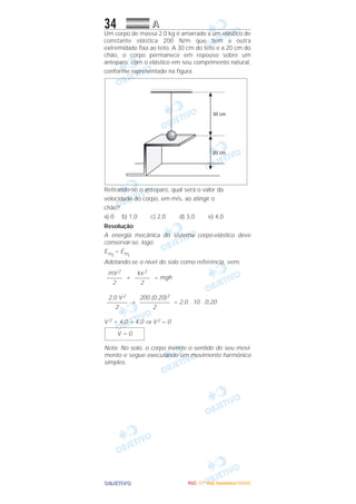 OOOOBBBBJJJJEEEETTTTIIIIVVVVOOOO
34 AAAA
Um corpo de massa 2,0 kg é amarrado a um elástico de
constante elástica 200 N/m que tem a outra
extremidade fixa ao teto. A 30 cm do teto e a 20 cm do
chão, o corpo permanece em repouso sobre um
anteparo, com o elástico em seu comprimento natural,
conforme representado na figura.
Retirando-se o anteparo, qual será o valor da
velocidade do corpo, em m/s, ao atingir o
chão?
a) 0 b) 1,0 c) 2,0 d) 3,0 e) 4,0
Resolução
A energia mecânica do sistema corpo-elástico deve
conservar-se, logo:
Emf
= Emi
Adotando-se o nível do solo como referência, vem:
+ = mgh
+ = 2,0 . 10 . 0,20
V 2 + 4,0 = 4,0 ⇒ V 2 = 0
Nota: No solo, o corpo inverte o sentido do seu movi-
mento e segue executando um movimento harmônico
simples.
V = 0
200 (0,20)2
––––––––––
2
2,0 V 2
–––––––
2
kx 2
–––––
2
mV 2
–––––
2
PPPPUUUUCCCC---- ((((1111ºººº DDDDiiiiaaaa)))) DDDDeeeezzzzeeeemmmmbbbbrrrroooo////2222000000005555
 