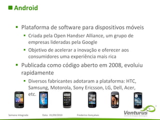 Android Plataforma de software para dispositivos móveis Criada pela Open Handser Alliance, um grupo de empresas lideradas pela Google Objetivo de acelerar a inovação e oferecer aos consumidores uma experiência mais rica Publicada como código aberto em 2008, evoluiu rapidamente Diversos fabricantes adotaram a plataforma: HTC, Samsung, Motorola, Sony Ericsson, LG, Dell, Acer, etc. 
