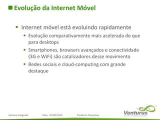 Evolução da Internet Móvel Internet móvel está evoluindo rapidamente Evolução comparativamente mais acelerada do que para desktops Smartphones, browsers avançados e conectividade (3G e WiFi) são catalizadores desse movimento Redes sociais e cloud-computing com grande destaque 