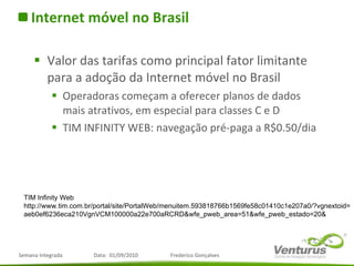 Internet móvel no Brasil Valor das tarifas como principal fator limitante para a adoção da Internet móvel no Brasil  Operadoras começam a oferecer planos de dados mais atrativos, em especial para classes C e D TIM INFINITY WEB: navegação pré-paga a R$0.50/dia TIM Infinity Web http://www.tim.com.br/portal/site/PortalWeb/menuitem.593818766b1569fe58c01410c1e207a0/?vgnextoid= aeb0ef6236eca210VgnVCM100000a22e700aRCRD&wfe_pweb_area=51&wfe_pweb_estado=20& 