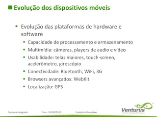 Evolução dos dispositivos móveis Evolução das plataformas de hardware e software Capacidade de processamento e armazenamento Multimídia: câmeras, players de audio e vídeo  Usabilidade: telas maiores, touch-screen, acelerômetro, giroscópio Conectividade: Bluetooth, WiFi, 3G Browsers avançados: WebKit Localização: GPS 