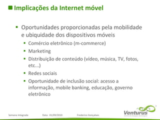 Implicações da Internet móvel Oportunidades proporcionadas pela mobilidade e ubiquidade dos dispositivos móveis Comércio eletrônico (m-commerce) Marketing Distribuição de conteúdo (vídeo, música, TV, fotos, etc...) Redes sociais Oportunidade de inclusão social: acesso a informação, mobile banking, educação, governo eletrônico 