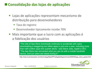 Consolidação das lojas de aplicações Lojas de aplicações representam mecanismo de distribuição para desenvolvedores Taxa de registro Desenvolvedor tipicamente recebe 70% Mais importante que o lucro com as aplicações é a fidelização dos usuários “ The rate of App Store downloads continues to accelerate with users downloading a staggering two billion apps in just over a year, including more than half a billion apps this quarter alone,” said Steve Jobs, Apple’s CEO. “The App Store has reinvented what you can do with a mobile handheld device, and our users are clearly loving it.” http://www.businessweek.com/technology/ByteOfTheApple/blog/archives/2009/09/app_store_passe.html 