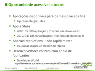 Oportunidade acessível a todos Aplicações disponíveis para os mais diversos fins Tipicamente gratuitas Apple Store 2009: 85.000 aplicações, 2 bilhões de downloads 2010/Q1: 185.00 aplicações, 4 bilhões de downloads Android Market evoluindo rapidamente 60.000 aplicações e crescendo rápido Desenvolvedores contam com apoio de fabricantes Developer World http://developer.sonyericsson.com/wportal/devworld/home?cc=gb&lc=en 