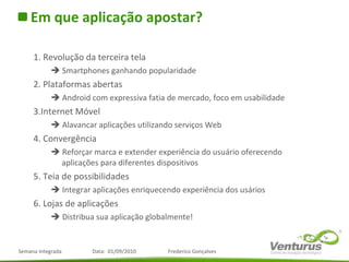 Em que aplicação apostar? 1. Revolução da terceira tela    Smartphones ganhando popularidade 2. Plataformas abertas    Android com expressiva fatia de mercado, foco em usabilidade 3.Internet Móvel    Alavancar aplicações utilizando serviços Web 4. Convergência    Reforçar marca e extender experiência do usuário oferecendo aplicações para diferentes dispositivos 5. Teia de possibilidades    Integrar aplicações enriquecendo experiência dos usários 6. Lojas de aplicações    Distribua sua aplicação globalmente! 