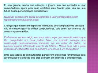 É uma grande falácia que crianças e jovens têm que aprender a usar
computadores agora pois caso contrário eles ficarão para trás em sua
futura busca por empregos profissionais;
Qualquer pessoa será capaz de aprender a usar computadores bem
rapidamente em qualquer idade;
Crianças que nasceram depois da introdução dos computadores pessoais
não têm medo algum de utilizar computadores, pois estes tornaram-se tão
comuns quanto aviões;
Professores podem exigir, em suas aulas, algo que somente alunos que
têm computador em casa podem fazer, por exemplo entregar uma
composição necessariamente impressa em um editor de textos, ou
procurar alguma informação através da Internet. Nesse caso não é justo
descriminar estudantes que não podem ter acesso a um computador;
Uma das razões de computadores parecerem excelentes ferramentas para
aprendizado é a atração que eles exercem em crianças e adolescentes;
 