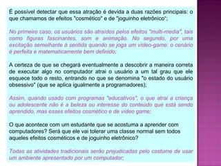 É possível detectar que essa atração é devida a duas razões principais: o
que chamamos de efeitos "cosmético" e de "joguinho eletrônico“;
No primeiro caso, os usuários são atraídos pelos efeitos "multi-media", tais
como figuras fascinantes, som e animação. No segundo, por uma
excitação semelhante à sentida quando se joga um vídeo-game: o cenário
é perfeita e matematicamente bem definido;
A certeza de que se chegará eventualmente a descobrir a maneira correta
de executar algo no computador atrai o usuário a um tal grau que ele
esquece todo o resto, entrando no que se denomina "o estado do usuário
obsessivo" (que se aplica igualmente a programadores);
Assim, quando usado com programas "educativos", o que atrai a criança
ou adolescente não é a beleza ou interesse do conteúdo que está sendo
aprendido, mas esses efeitos cosmético e de vídeo game;
O que acontece com um estudante que se acostuma a aprender com
computadores? Será que ele vai tolerar uma classe normal sem todos
aqueles efeitos cosméticos e de joguinho eletrônico?
Todas as atividades tradicionais serão prejudicadas pelo costume de usar
um ambiente apresentado por um computador;
 