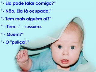 "- Ela pode falar comigo?"  "- Não. Ela tá ocupada."  "- Tem mais alguém aí?"  " - Tem..." - sussurra.  " - Quem?"  "- O "puliça"."  