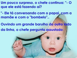 Um pouco surpreso, o chefe continua: "- O que ele está fazendo aí?  "- Ele tá conversando com o papai, com a mamãe e com o "bombelo"..  Ouvindo um grande barulho do outro lado da linha, o chefe pergunta assustado:   