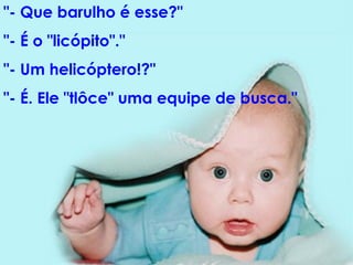 "- Que barulho é esse?"  "- É o "licópito"."  "- Um helicóptero!?"  "- É. Ele "tlôce" uma equipe de busca."  