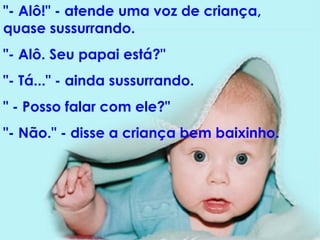 "- Alô!" - atende uma voz de criança, quase sussurrando.  "- Alô. Seu papai está?"  "- Tá..." - ainda sussurrando.  " - Posso falar com ele?"  "- Não." - disse a criança bem baixinho.  