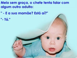 Meio sem graça, o chefe tenta falar com algum outro adulto:  " - E a sua mamãe? Está aí?"  "- Tá." 