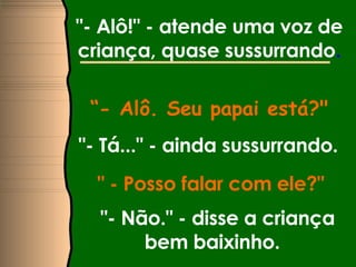 "- Alô!" - atende uma voz de criança, quase sussurrando . “ - Alô. Seu papai está?" "- Tá..." - ainda sussurrando.   " - Posso falar com ele?"  "- Não." - disse a criança bem baixinho.  