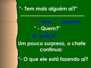 "- Tem mais alguém aí?"   " - Tem..." - sussurra.  " - Quem?"  "- O "puliça"."  Um pouco surpreso, o chefe continua:  "- O que ele está fazendo aí?  