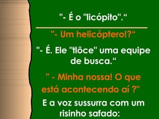 "- É o "licópito".“ "- Um helicóptero!?“ "- É. Ele "tlôce" uma equipe de busca.“ " - Minha nossa! O que está acontecendo aí ?"   E a voz sussurra com um risinho safado:  