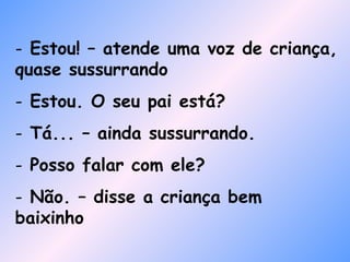 Estou! – atende uma voz de criança, quase sussurrando Estou. O seu pai está? Tá... – ainda sussurrando. Posso falar com ele? Não. – disse a criança bem baixinho 