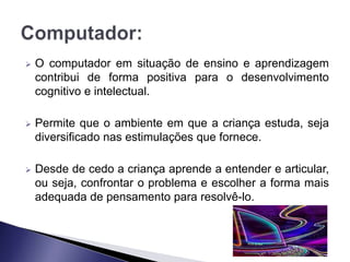    O computador em situação de ensino e aprendizagem
    contribui de forma positiva para o desenvolvimento
    cognitivo e intelectual.

   Permite que o ambiente em que a criança estuda, seja
    diversificado nas estimulações que fornece.

   Desde de cedo a criança aprende a entender e articular,
    ou seja, confrontar o problema e escolher a forma mais
    adequada de pensamento para resolvê-lo.
 