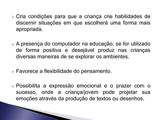    Cria condições para que a criança crie habilidades de
    discernir situações em que escolherá uma forma mais
    apropriada.

   A presença do computador na educação, se for utilizado
    de forma positiva e desejável produz nas crianças
    diversas maneiras de se explorar os ambientes.

   Favorece a flexibilidade do pensamento.

   Possibilita a expressão emocional e o prazer com o
    sucesso, onde a criança/jovem pode projetar sua
    emoções através da produção de textos ou desenhos.
 