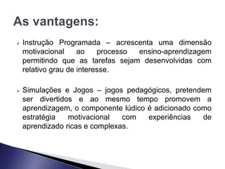    Instrução Programada – acrescenta uma dimensão
    motivacional     ao    processo ensino-aprendizagem
    permitindo que as tarefas sejam desenvolvidas com
    relativo grau de interesse.

   Simulações e Jogos – jogos pedagógicos, pretendem
    ser divertidos e ao mesmo tempo promovem a
    aprendizagem, o componente lúdico é adicionado como
    estratégia   motivacional   com   experiências   de
    aprendizado ricas e complexas.
 