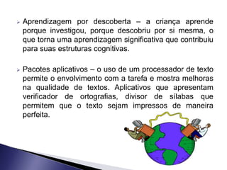    Aprendizagem por descoberta – a criança aprende
    porque investigou, porque descobriu por si mesma, o
    que torna uma aprendizagem significativa que contribuiu
    para suas estruturas cognitivas.

   Pacotes aplicativos – o uso de um processador de texto
    permite o envolvimento com a tarefa e mostra melhoras
    na qualidade de textos. Aplicativos que apresentam
    verificador de ortografias, divisor de sílabas que
    permitem que o texto sejam impressos de maneira
    perfeita.
 