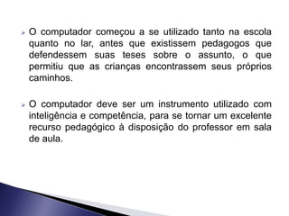    O computador começou a se utilizado tanto na escola
    quanto no lar, antes que existissem pedagogos que
    defendessem suas teses sobre o assunto, o que
    permitiu que as crianças encontrassem seus próprios
    caminhos.

   O computador deve ser um instrumento utilizado com
    inteligência e competência, para se tornar um excelente
    recurso pedagógico à disposição do professor em sala
    de aula.
 