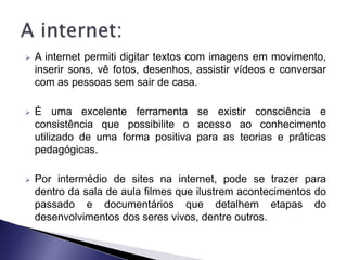    A internet permiti digitar textos com imagens em movimento,
    inserir sons, vê fotos, desenhos, assistir vídeos e conversar
    com as pessoas sem sair de casa.

   È uma excelente ferramenta se existir consciência e
    consistência que possibilite o acesso ao conhecimento
    utilizado de uma forma positiva para as teorias e práticas
    pedagógicas.

   Por intermédio de sites na internet, pode se trazer para
    dentro da sala de aula filmes que ilustrem acontecimentos do
    passado e documentários que detalhem etapas do
    desenvolvimentos dos seres vivos, dentre outros.
 