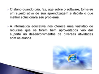    O aluno quando cria, faz, age sobre o software, torna-se
    um sujeito ativo de sua aprendizagem e decide o que
    melhor solucionará seu problema.

   A informática educativa nos oferece uma vastidão de
    recursos que se forem bem aproveitados vão dar
    suporte ao desenvolvimentos de diversas atividades
    com os alunos.
 