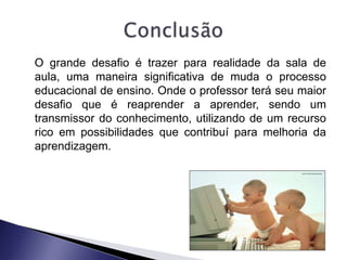 O grande desafio é trazer para realidade da sala de
aula, uma maneira significativa de muda o processo
educacional de ensino. Onde o professor terá seu maior
desafio que é reaprender a aprender, sendo um
transmissor do conhecimento, utilizando de um recurso
rico em possibilidades que contribuí para melhoria da
aprendizagem.
 
