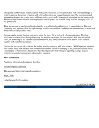 tetracycline, clarithromycin and amoxicillin. Antiacid medication is used in conjunction with antibiotic therapy in
order to decrease the amount of gastric acid, help heal the ulcer and reduce the gastric pain. The most potent acid-
suppressing drugs are the proton pump inhibitors such as omeprazole, lansoprazole, esomeprazole and pantoprazole.
The mucosal protectors (bismuth subsalicylate) are used to protect the stomach lining from the damaging effect of
the gastric acid.

These agents must be used in combination in order to be effective in eradication of H. pylori infection. The most
commonly used regimen called the triple therapy, involves two antibiotics and either an acid suppressor or a mucosal
protector taken daily for two weeks.

Surgery may be needed for those patients in whom the ulcers fail to heal or develop complications (bleeding,
perforation or obstruction). During the surgery, the surgeon my remove the ulcer together with a narrow rim of
tissue, or, depending on the size and location of the ulcer, may remove the entire lower portion of the stomach
together with part of the duodenum.

Patients that have peptic ulcer disease due to long standing treatment with pain relievers (NSAIDs) should substitute
their current drugs with different pain-relief medications that are not as damaging to the gastric or duodenal lining
(for example, acetaminophen). In addition, they should consult with their doctor regarding adding a mucosal
protective drug to their regular anti-inflammatory treatment.

More Information

Additional information about gastric disorders:

National Digestive Diseases

The American Gastroenterological Association

Mayo Clinic

Helicobacter pylori Foundation

                                                                                            << PREVIOUS | HOME
                 Healthcare Professionals                                 Patients and General Public
 