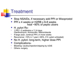 Treatment
 Stop NSAIDs, if necessary add PPI or Misoprostol
 PPI x 4 weeks or H2RB x 6-8 weeks
heal ~90% of peptic ulcers
 H. pylori Rx-
 1 PPI + 2 antibiotics x 7-14 days
Clarithromycin, Amoxycillin, Metronidazole
 If large ulcer, continue PPI x 4 more weeks
 Recurrence ~10% in 1 year (~85%, if H. pylori untreated)
 No H. pylori- long-term, higher dose PPI
 Complications-
 Bleeding- cautery/injection/clipping by UGIE
 Others- surgery
 