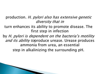 production. H. pylori also has extensive genetic
diversity that in
turn enhances its ability to promote disease. The
first step in infection
by H. pylori is dependent on the bacteria’s motility
and its ability toproduce urease. Urease produces
ammonia from urea, an essential
step in alkalinizing the surrounding pH.
 