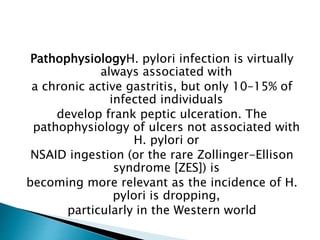 PathophysiologyH. pylori infection is virtually
always associated with
a chronic active gastritis, but only 10–15% of
infected individuals
develop frank peptic ulceration. The
pathophysiology of ulcers not associated with
H. pylori or
NSAID ingestion (or the rare Zollinger-Ellison
syndrome [ZES]) is
becoming more relevant as the incidence of H.
pylori is dropping,
particularly in the Western world
 