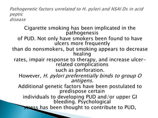 Cigarette smoking has been implicated in the
pathogenesis
of PUD. Not only have smokers been found to have
ulcers more frequently
than do nonsmokers, but smoking appears to decrease
healing
rates, impair response to therapy, and increase ulcer-
related complications
such as perforation.
However, H. pylori preferentially binds to group O
antigens.
Additional genetic factors have been postulated to
predispose certain
individuals to developing PUD and/or upper GI
bleeding. Psychological
stress has been thought to contribute to PUD,
 