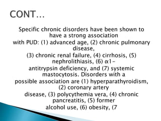 Specific chronic disorders have been shown to
have a strong association
with PUD: (1) advanced age, (2) chronic pulmonary
disease,
(3) chronic renal failure, (4) cirrhosis, (5)
nephrolithiasis, (6) α1-
antitrypsin deficiency, and (7) systemic
mastocytosis. Disorders with a
possible association are (1) hyperparathyroidism,
(2) coronary artery
disease, (3) polycythemia vera, (4) chronic
pancreatitis, (5) former
alcohol use, (6) obesity, (7
 