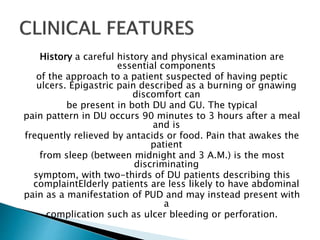 History a careful history and physical examination are
essential components
of the approach to a patient suspected of having peptic
ulcers. Epigastric pain described as a burning or gnawing
discomfort can
be present in both DU and GU. The typical
pain pattern in DU occurs 90 minutes to 3 hours after a meal
and is
frequently relieved by antacids or food. Pain that awakes the
patient
from sleep (between midnight and 3 A.M.) is the most
discriminating
symptom, with two-thirds of DU patients describing this
complaintElderly patients are less likely to have abdominal
pain as a manifestation of PUD and may instead present with
a
complication such as ulcer bleeding or perforation.
 