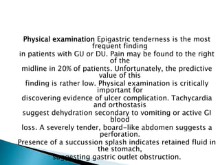 Physical examination Epigastric tenderness is the most
frequent finding
in patients with GU or DU. Pain may be found to the right
of the
midline in 20% of patients. Unfortunately, the predictive
value of this
finding is rather low. Physical examination is critically
important for
discovering evidence of ulcer complication. Tachycardia
and orthostasis
suggest dehydration secondary to vomiting or active GI
blood
loss. A severely tender, board-like abdomen suggests a
perforation.
Presence of a succussion splash indicates retained fluid in
the stomach,
suggesting gastric outlet obstruction.
 
