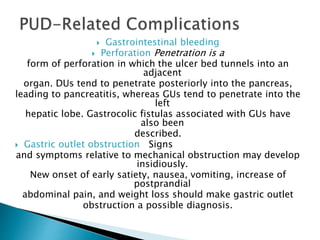  Gastrointestinal bleeding
 Perforation Penetration is a
form of perforation in which the ulcer bed tunnels into an
adjacent
organ. DUs tend to penetrate posteriorly into the pancreas,
leading to pancreatitis, whereas GUs tend to penetrate into the
left
hepatic lobe. Gastrocolic fistulas associated with GUs have
also been
described.
 Gastric outlet obstruction Signs
and symptoms relative to mechanical obstruction may develop
insidiously.
New onset of early satiety, nausea, vomiting, increase of
postprandial
abdominal pain, and weight loss should make gastric outlet
obstruction a possible diagnosis.
 