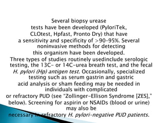 Several biopsy urease
tests have been developed (PyloriTek,
CLOtest, Hpfast, Pronto Dry) that have
a sensitivity and specificity of >90–95%. Several
noninvasive methods for detecting
this organism have been developed.
Three types of studies routinely usedinclude serologic
testing, the 13C- or 14C-urea breath test, and the fecal
H. pylori (Hp) antigen test. Occasionally, specialized
testing such as serum gastrin and gastric
acid analysis or sham feeding may be needed in
individuals with complicated
or refractory PUD (see “Zollinger-Ellison Syndrome [ZES],”
below). Screening for aspirin or NSAIDs (blood or urine)
may also be
necessary in refractory H. pylori–negative PUD patients.
 