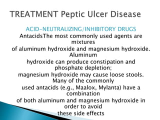 ACID-NEUTRALIZING/INHIBITORY DRUGS
AntacidsThe most commonly used agents are
mixtures
of aluminum hydroxide and magnesium hydroxide.
Aluminum
hydroxide can produce constipation and
phosphate depletion;
magnesium hydroxide may cause loose stools.
Many of the commonly
used antacids (e.g., Maalox, Mylanta) have a
combination
of both aluminum and magnesium hydroxide in
order to avoid
these side effects
 