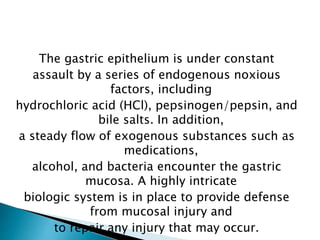 The gastric epithelium is under constant
assault by a series of endogenous noxious
factors, including
hydrochloric acid (HCl), pepsinogen/pepsin, and
bile salts. In addition,
a steady flow of exogenous substances such as
medications,
alcohol, and bacteria encounter the gastric
mucosa. A highly intricate
biologic system is in place to provide defense
from mucosal injury and
to repair any injury that may occur.
 