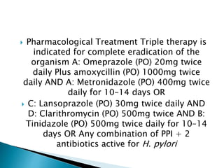  Pharmacological Treatment Triple therapy is
indicated for complete eradication of the
organism A: Omeprazole (PO) 20mg twice
daily Plus amoxycillin (PO) 1000mg twice
daily AND A: Metronidazole (PO) 400mg twice
daily for 10–14 days OR
 C: Lansoprazole (PO) 30mg twice daily AND
D: Clarithromycin (PO) 500mg twice AND B:
Tinidazole (PO) 500mg twice daily for 10–14
days OR Any combination of PPI + 2
antibiotics active for H. pylori
 