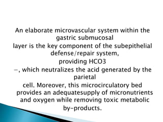 An elaborate microvascular system within the
gastric submucosal
layer is the key component of the subepithelial
defense/repair system,
providing HCO3
−, which neutralizes the acid generated by the
parietal
cell. Moreover, this microcirculatory bed
provides an adequatesupply of micronutrients
and oxygen while removing toxic metabolic
by-products.
 