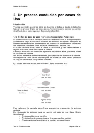 Diseño de Sistemas




2. Un proceso conducido por casos de
Uso
Introducción
Veamos una visión general de cómo se desarrolla el trabajo a través de todos los
flujos en un proceso dirigido por casos de uso. Tomaremos como ejemplo una versión
simplificada de un sistema para un Cajero Automático (CA).


1. El Modelo de Caso de Usos representa los requisitos funcionales
La primer disciplina que se desarrolla dentro de cada iteración es la de requerimientos
(posiblemente luego de realizar un modelado del dominio o del negocio). El objetivo de
esta fase es determinar los requerimientos del sistema. Los requerimientos funcionales
son plasmados a través de casos de uso en un Modelo de Casos de Uso.
El modelo de casos de uso ayuda al cliente, a los usuarios, y a los desarrolladores a
llegar a un acuerdo sobre cómo utilizar el sistema.
Cada tipo de usuario del sistema se representa mediante un actor que define un rol
de utilización del sistema.
Los actores modelan el entorno del sistema, y los casos de uso especifican el sistema.
Un diagrama de casos de uso describe parte del modelo de casos de uso y muestra
un conjunto de casos de uso y actores asociados.

Ej.: Modelo de Casos de Uso para el sistema Cajero Automático (CA)




                                     Sacar Dinero
                                    (from Use Cases)




                              Transferencia entre Cuentas
    Cliente de Banco                (from Use Cases)

       (f rom Actors)




                                    Ingresar Dinero
                                    (from Use Cases)




Para cada caso de uso debe especificarse sus caminos o secuencias de acciones
posibles.
Ej.: Secuencia de acciones para un camino del caso de uso Sacar Dinero
(simplificada)
        - El cliente del banco se identifica
        - El cliente elige de que cuenta sacar dinero y especifica cantidad
        - El sistema deduce la cantidad de la cuenta y entrega el dinero


A.U.S. Gustavo Torossi                                                 Página 10 de 54
 