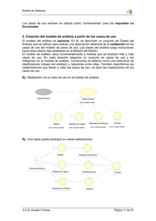 Diseño de Sistemas



Los casos de uso tambien se utilizan como “contenedores” para los requisitos no
funcionales.


2. Creación del modelo de análisis a partir de los casos de uso
El modelo del análisis es opcional. En él, se describen un conjunto de Clases del
Análisis que se utilizan para realizar una descripción abstracta de la realización de los
casos de uso del modelo de casos de uso. Las clases del análisis luego evolucionan
hacia otras clases más detalladas en el Modelo del Diseño.
El modelo de análisis crece incrementalmente a medida que se analizan más y más
casos de uso. En cada iteración elegimos un conjunto de casos de uso y los
reflejamos en el modelo de análisis. Construimos el sistema como una estructura de
clasificadores (clases del análisis) y relaciones entre ellas. También describimos las
colaboraciones que llevan a cabo los casos de uso, es decir las realizaciones de los
casos de uso.

Ej.: Realización de un caso de uso en el modelo de análisis.




              Sacar Dinero                                           Sacar Dinero
                                                                  (from Analysis Model)




                               Salida               Interfaz de Cajero          Retirada de Efectivo           Cuenta
                                                                                 (from Analysis Model)   (from Analysis Model)
                         (from Analysis Model)      (from Analysis Model)




Ej.: Una clase puede participar en varias realizaciones.




                                   : Salida                     : Retirada de Efectivo




    : Cliente de Banco
                             : Interfaz de Cajero                   : Transferencias                          : Cuenta




                             : Receptor de Dinero                           : Ingreso




A.U.S. Gustavo Torossi                                                                                         Página 11 de 54
 